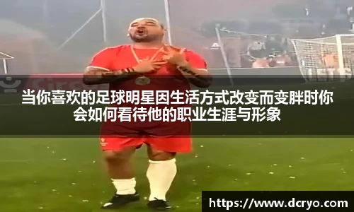 当你喜欢的足球明星因生活方式改变而变胖时你会如何看待他的职业生涯与形象