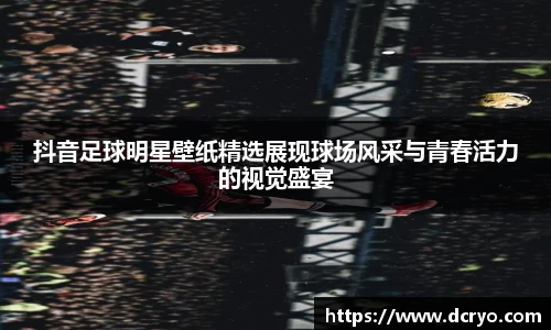 抖音足球明星壁纸精选展现球场风采与青春活力的视觉盛宴