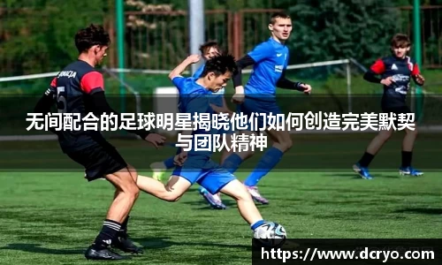 无间配合的足球明星揭晓他们如何创造完美默契与团队精神