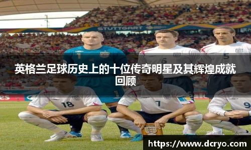 英格兰足球历史上的十位传奇明星及其辉煌成就回顾